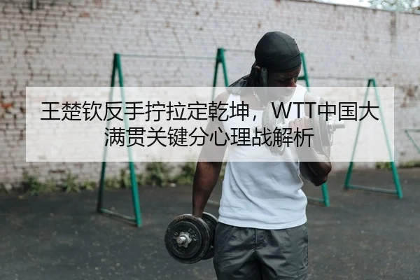 王楚钦反手拧拉定乾坤，WTT中国大满贯关键分心理战解析